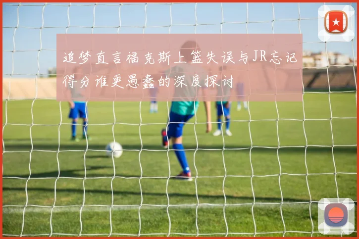 追梦直言福克斯上篮失误与JR忘记得分谁更愚蠢的深度探讨