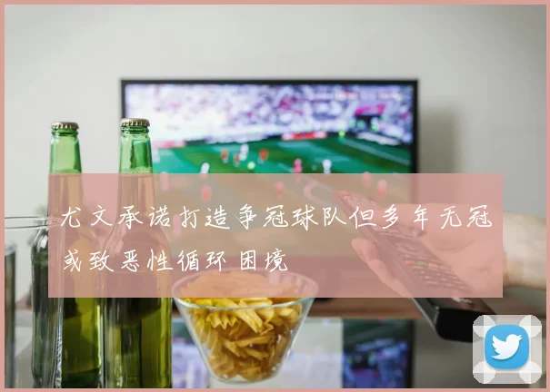 尤文承诺打造争冠球队但多年无冠或致恶性循环困境
