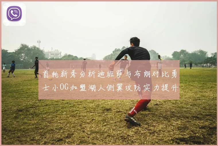 首轮新秀分析迪班萨与布朗对比勇士小OG加盟湖人侧翼攻防实力提升