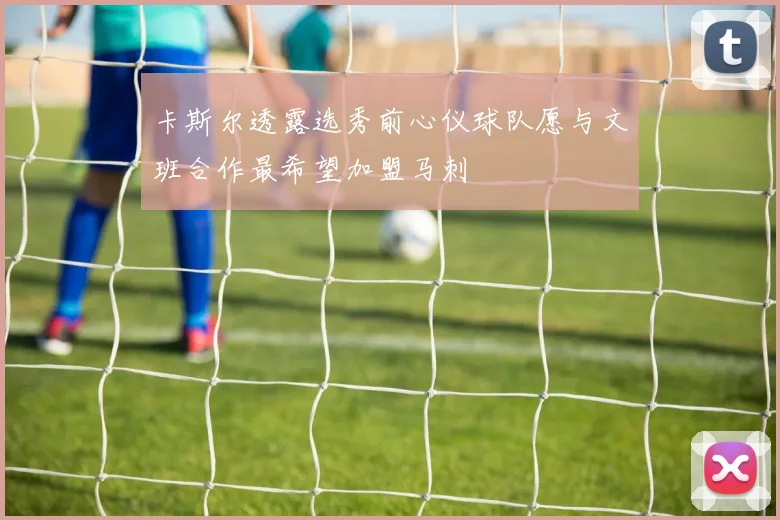 卡斯尔透露选秀前心仪球队愿与文班合作最希望加盟马刺