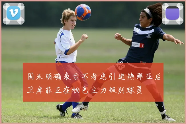 国米明确表示不考虑引进热那亚后卫库菲正在物色主力级别球员