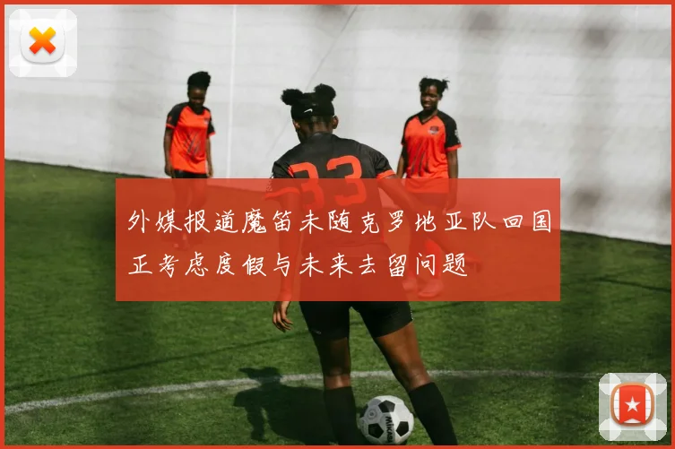 外媒报道魔笛未随克罗地亚队回国正考虑度假与未来去留问题