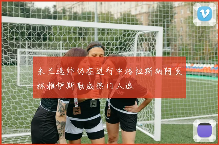 米兰选帅仍在进行中格拉斯纳阿莫林雅伊斯勒成热门人选